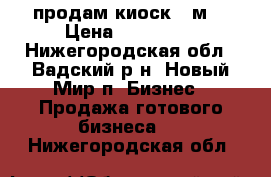 продам киоск 10м2 › Цена ­ 200 000 - Нижегородская обл., Вадский р-н, Новый Мир п. Бизнес » Продажа готового бизнеса   . Нижегородская обл.